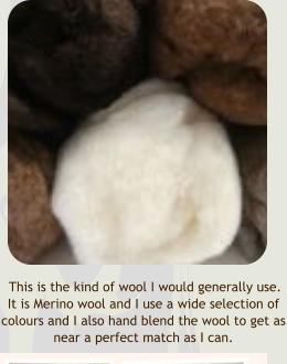 This is the kind of wool I would generally use.  It is Merino wool and I use a wide selection of colours and I also hand blend the wool to get as near a perfect match as I can.