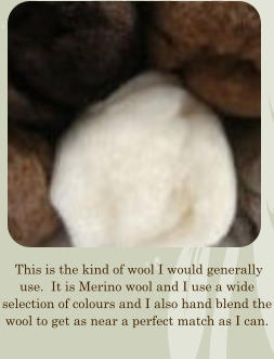 This is the kind of wool I would generally use.  It is Merino wool and I use a wide selection of colours and I also hand blend the wool to get as near a perfect match as I can.